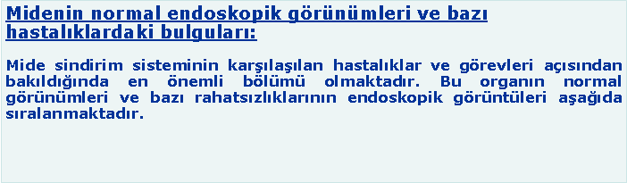 Metin Kutusu: Midenin normal endoskopik görünümleri ve bazı hastalıklardaki bulguları:
Mide sindirim sisteminin karşılaşılan hastalıklar ve görevleri açısından bakıldığında en önemli bölümü olmaktadır. Bu organın normal görünümleri ve bazı rahatsızlıklarının endoskopik görüntüleri aşağıda sıralanmaktadır.